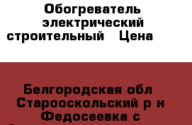 Обогреватель электрический строительный › Цена ­ 600 - Белгородская обл., Старооскольский р-н, Федосеевка с. Строительство и ремонт » Строительное оборудование   . Белгородская обл.